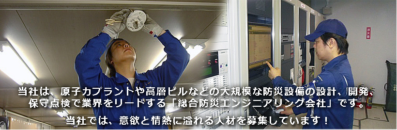 当社は、原子力プラントや高層ビルなどの大規模な防災設備の設計、開発、保守点検で業界をリードする「総合防災エンジニアリング会社」です。当社では、意欲と情熱に溢れる人材を募集しています︕