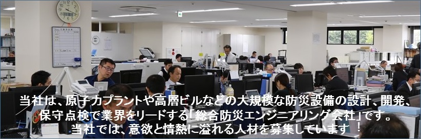 当社は、原子力プラントや高層ビルなどの大規模な防災設備の設計、開発、保守点検で業界をリードする「総合防災エンジニアリング会社」です。当社では、意欲と情熱に溢れる人材を募集しています︕